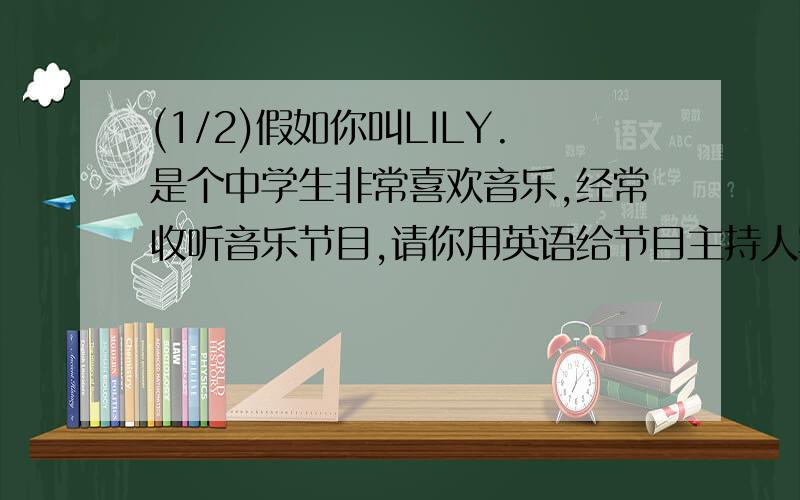 (1/2)假如你叫LILY.是个中学生非常喜欢音乐,经常收听音乐节目,请你用英语给节目主持人写封信,信的要...