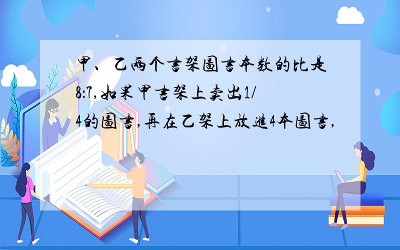 甲、乙两个书架图书本数的比是8：7,如果甲书架上卖出1/4的图书,再在乙架上放进4本图书,