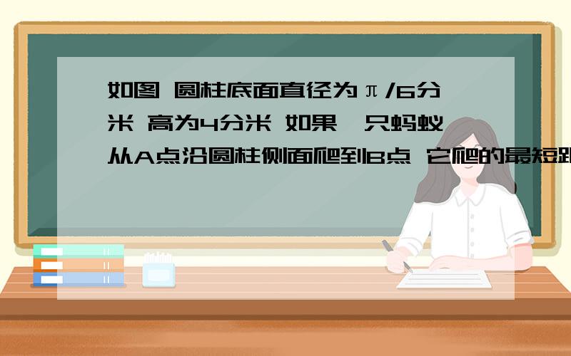 如图 圆柱底面直径为π/6分米 高为4分米 如果一只蚂蚁从A点沿圆柱侧面爬到B点 它爬的最短距离是多少分米