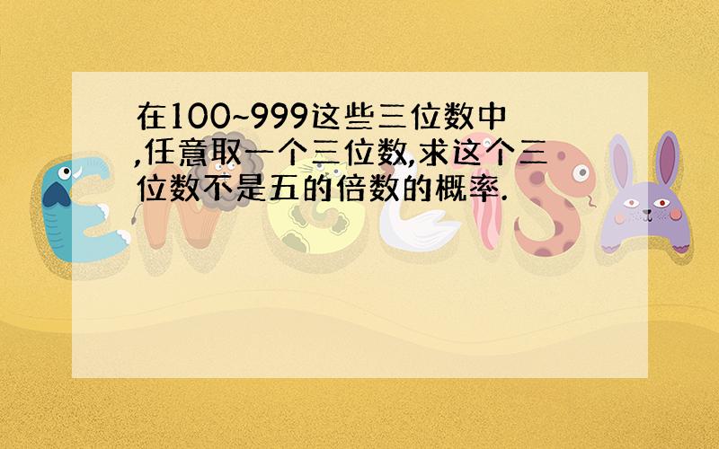 在100~999这些三位数中,任意取一个三位数,求这个三位数不是五的倍数的概率.