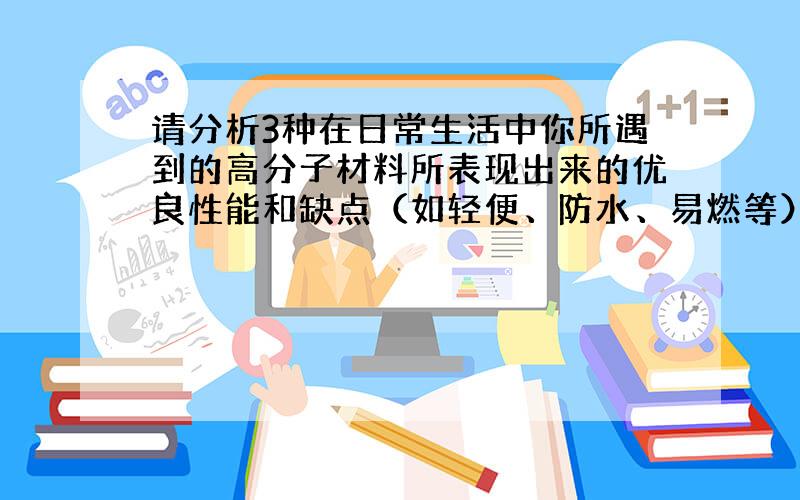 请分析3种在日常生活中你所遇到的高分子材料所表现出来的优良性能和缺点（如轻便、防水、易燃等）