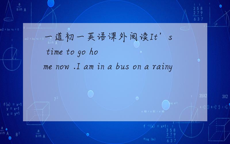 一道初一英语课外阅读It’s time to go home now .I am in a bus on a rainy