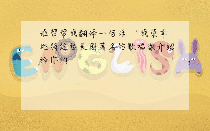 谁帮帮我翻译一句话 ‘我荣幸地将这位美国著名的歌唱家介绍给你们’