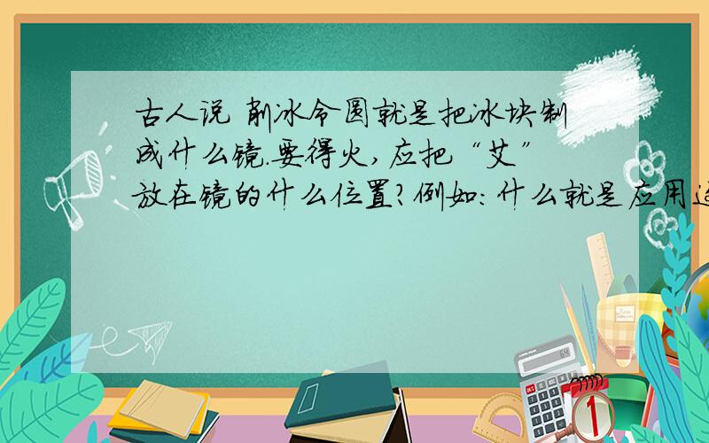 古人说 削冰令圆就是把冰块制成什么镜.要得火,应把“艾”放在镜的什么位置?例如：什么就是应用这种的仪器