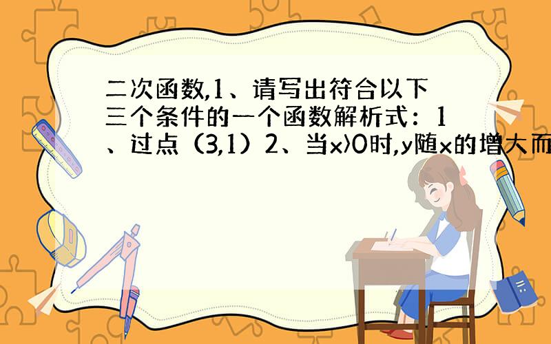 二次函数,1、请写出符合以下三个条件的一个函数解析式：1、过点（3,1）2、当x〉0时,y随x的增大而减小3、当自变量的