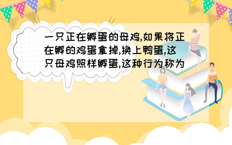 一只正在孵蛋的母鸡,如果将正在孵的鸡蛋拿掉,换上鸭蛋,这只母鸡照样孵蛋,这种行为称为