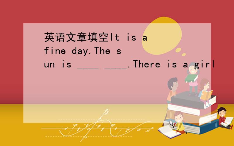 英语文章填空It is a fine day.The sun is ____ ____.There is a girl