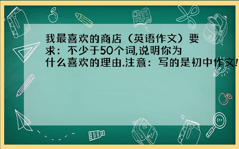 我最喜欢的商店（英语作文）要求：不少于50个词,说明你为什么喜欢的理由.注意：写的是初中作文!