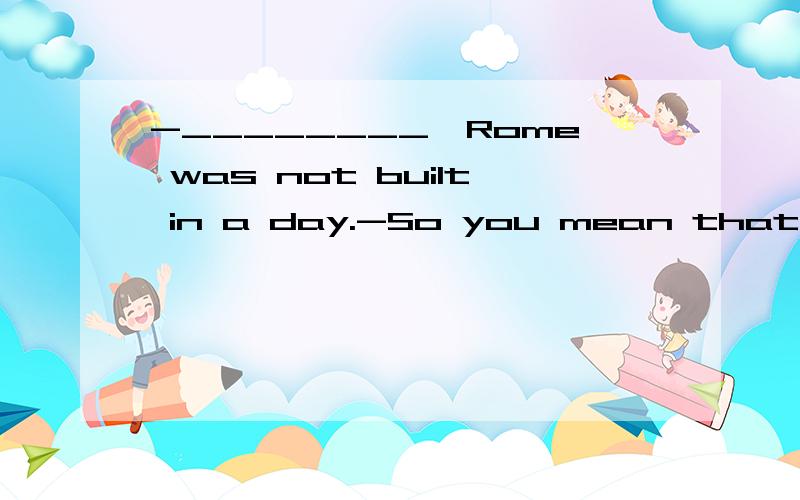 -________,Rome was not built in a day.-So you mean that it w