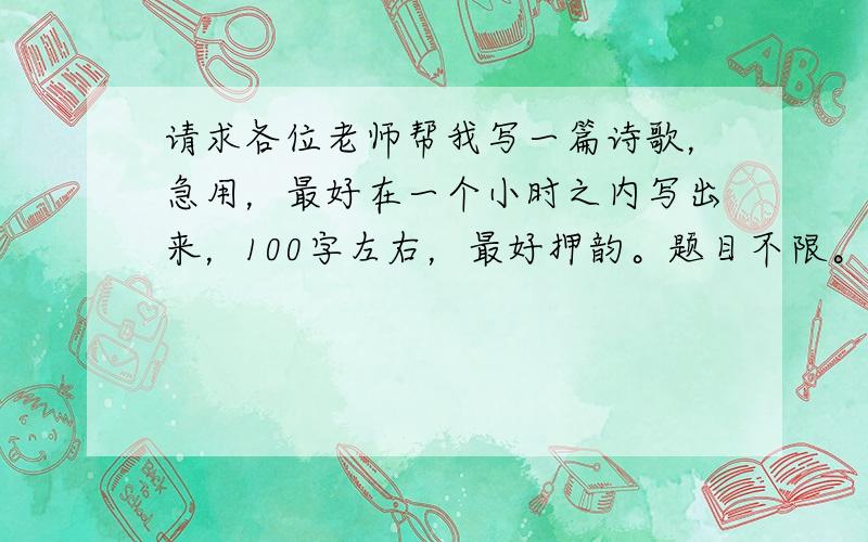 请求各位老师帮我写一篇诗歌，急用，最好在一个小时之内写出来，100字左右，最好押韵。题目不限。要自己写的，一定是自己写的