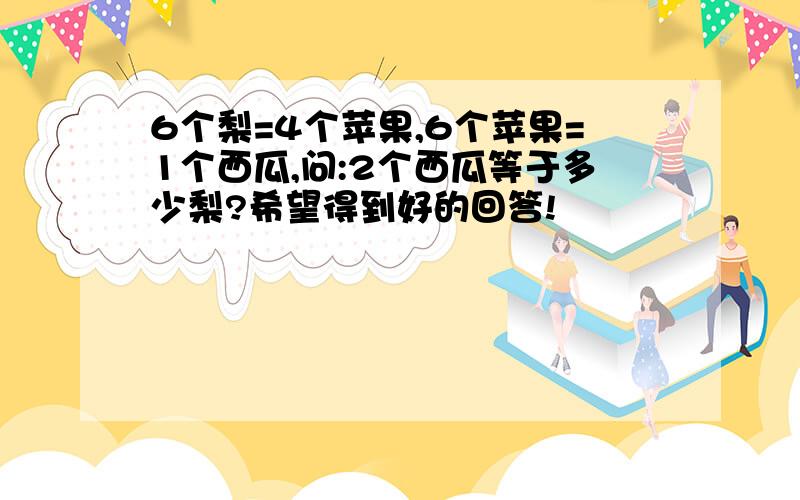 6个梨=4个苹果,6个苹果=1个西瓜,问:2个西瓜等于多少梨?希望得到好的回答!