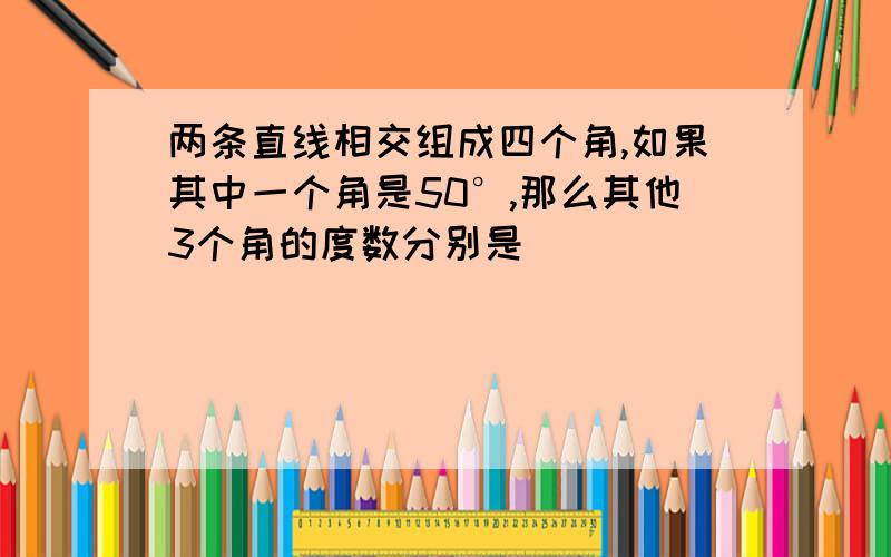 两条直线相交组成四个角,如果其中一个角是50°,那么其他3个角的度数分别是