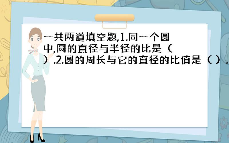 一共两道填空题,1.同一个圆中,圆的直径与半径的比是（ ）.2.圆的周长与它的直径的比值是（ ）.