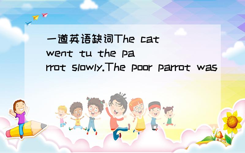 一道英语缺词The cat went tu the parrot slowly.The poor parrot was