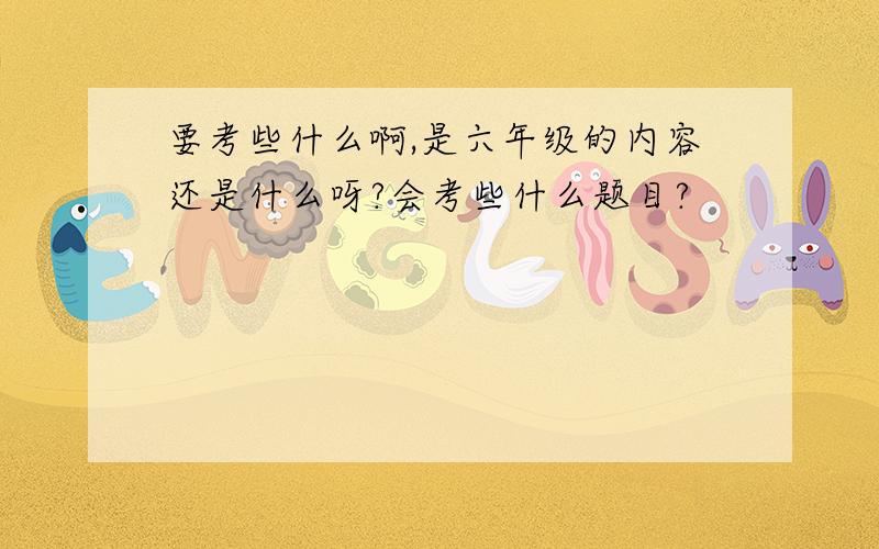 要考些什么啊,是六年级的内容还是什么呀?会考些什么题目?