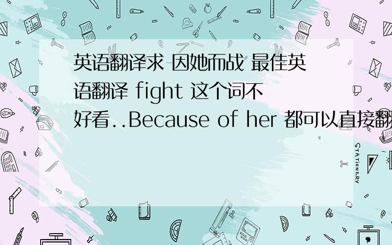 英语翻译求 因她而战 最佳英语翻译 fight 这个词不好看..Because of her 都可以直接翻译成因为她..