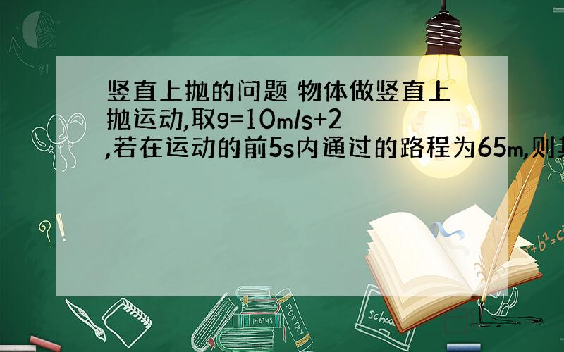 竖直上抛的问题 物体做竖直上抛运动,取g=10m/s+2,若在运动的前5s内通过的路程为65m,则其初速度大小可能