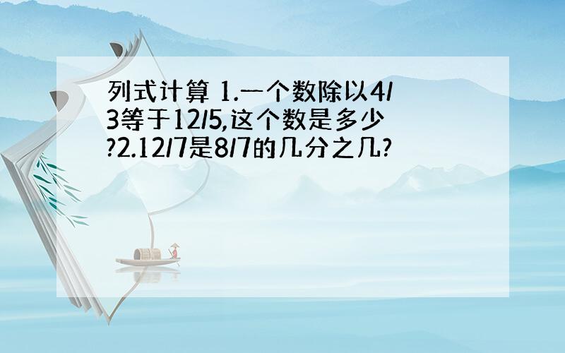 列式计算 1.一个数除以4/3等于12/5,这个数是多少?2.12/7是8/7的几分之几?