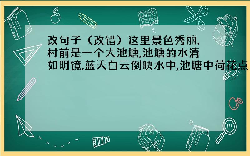 改句子（改错）这里景色秀丽.村前是一个大池塘,池塘的水清如明镜.蓝天白云倒映水中,池塘中荷花点点.竹林中山雀、画眉和小鸟