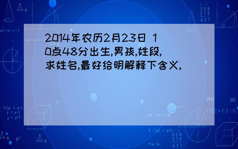 2014年农历2月23日 10点48分出生,男孩,姓段,求姓名,最好给明解释下含义,