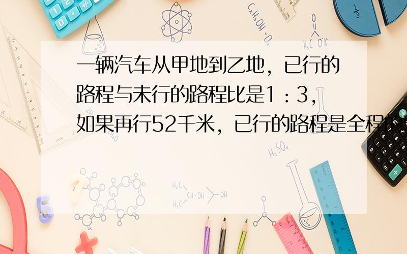 一辆汽车从甲地到乙地，已行的路程与未行的路程比是1：3，如果再行52千米，已行的路程是全程的57