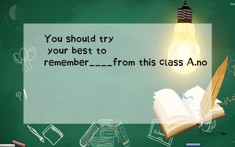 You should try your best to remember____from this class A.no