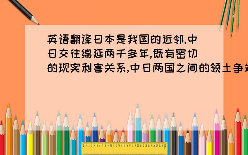 英语翻译日本是我国的近邻,中日交往绵延两千多年,既有密切的现实利害关系,中日两国之间的领土争端一直以来是影响中日两国之间