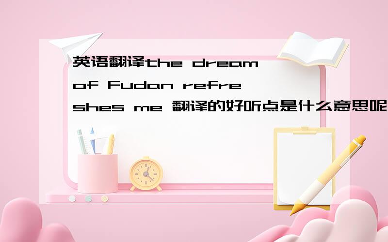 英语翻译the dream of Fudan refreshes me 翻译的好听点是什么意思呢,另外，鼓励人奋斗的“奋