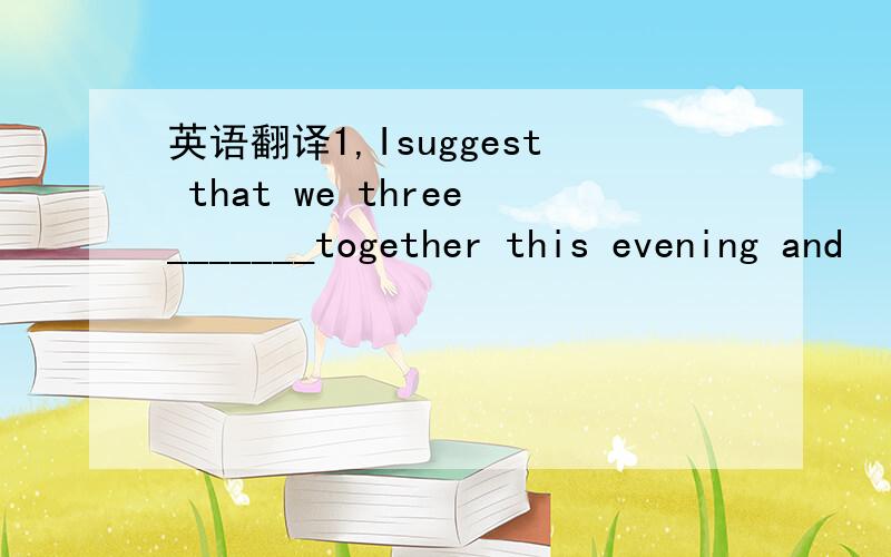 英语翻译1,Isuggest that we three_______together this evening and