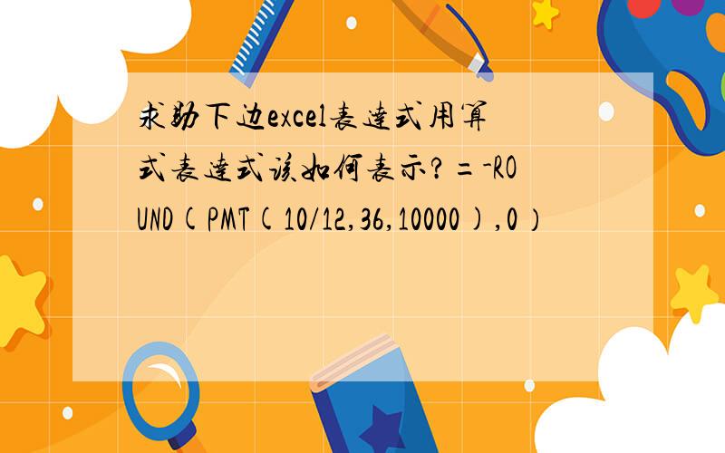 求助下边excel表达式用算式表达式该如何表示?=-ROUND(PMT(10/12,36,10000),0）