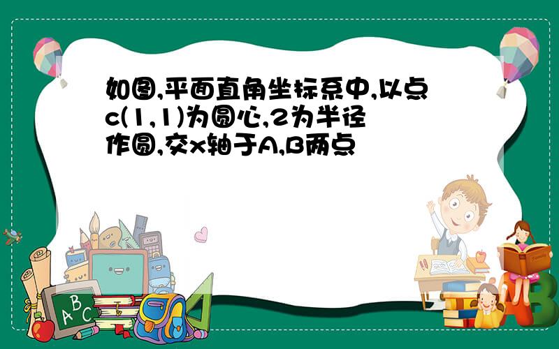 如图,平面直角坐标系中,以点c(1,1)为圆心,2为半径作圆,交x轴于A,B两点