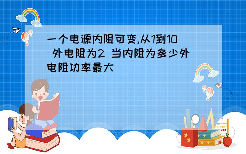 一个电源内阻可变,从1到10 外电阻为2 当内阻为多少外电阻功率最大