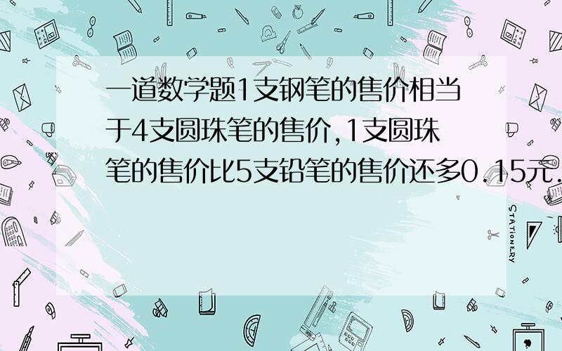 一道数学题1支钢笔的售价相当于4支圆珠笔的售价,1支圆珠笔的售价比5支铅笔的售价还多0.15元.已知每支钢