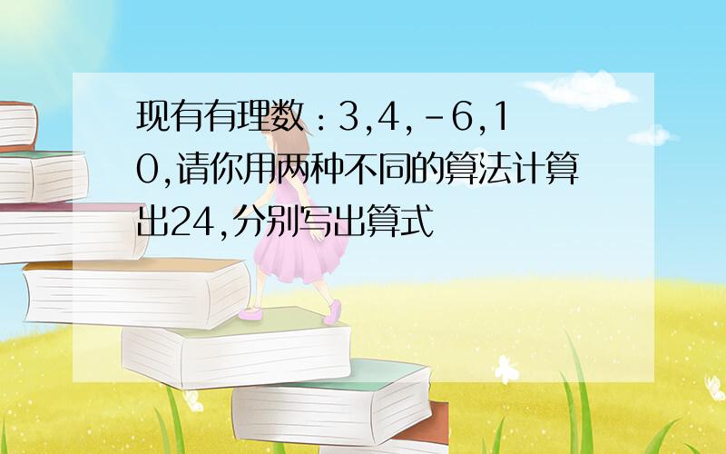 现有有理数：3,4,-6,10,请你用两种不同的算法计算出24,分别写出算式