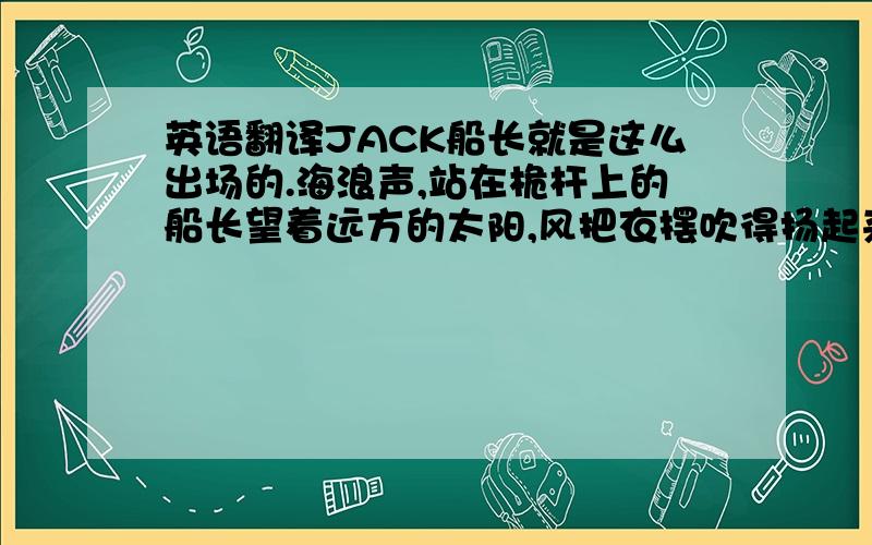 英语翻译JACK船长就是这么出场的.海浪声,站在桅杆上的船长望着远方的太阳,风把衣摆吹得扬起来.真是豪迈的POSE啊,背