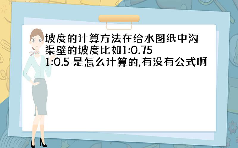 坡度的计算方法在给水图纸中沟渠壁的坡度比如1:0.75 1:0.5 是怎么计算的,有没有公式啊