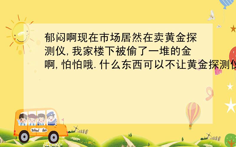 郁闷啊现在市场居然在卖黄金探测仪,我家楼下被偷了一堆的金啊,怕怕哦.什么东西可以不让黄金探测仪探测到的?包一层,有这方面