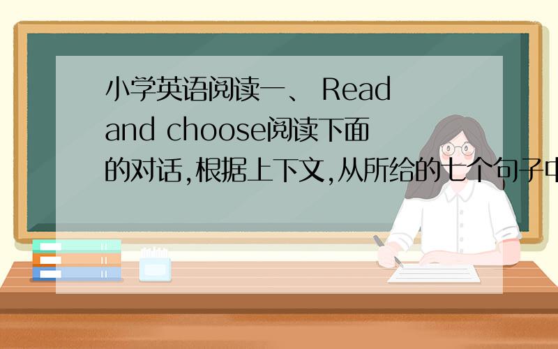 小学英语阅读一、 Read and choose阅读下面的对话,根据上下文,从所给的七个句子中选择六个句子,将对话补充完