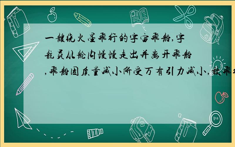 一艘绕火星飞行的宇宙飞船,宇航员从舱内慢慢走出并离开飞船,飞船因质量减小所受万有引力减小,故飞行速度减小.这句话是错的,