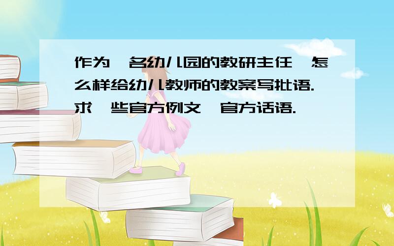 作为一名幼儿园的教研主任,怎么样给幼儿教师的教案写批语.求一些官方例文,官方话语.