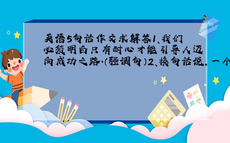 英语5句话作文求解答1、我们必须明白只有耐心才能引导人迈向成功之路.（强调句）2、换句话说,一个具有耐心的人做工作终是会