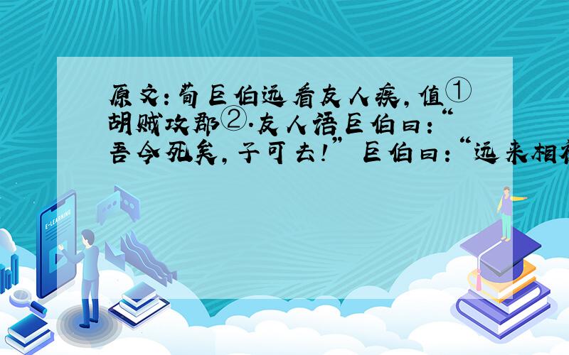 原文：荀巨伯远看友人疾,值①胡贼攻郡②.友人语巨伯曰：“吾今死矣,子可去!” 巨伯曰：“远来相视③,子令吾去,败义以求生