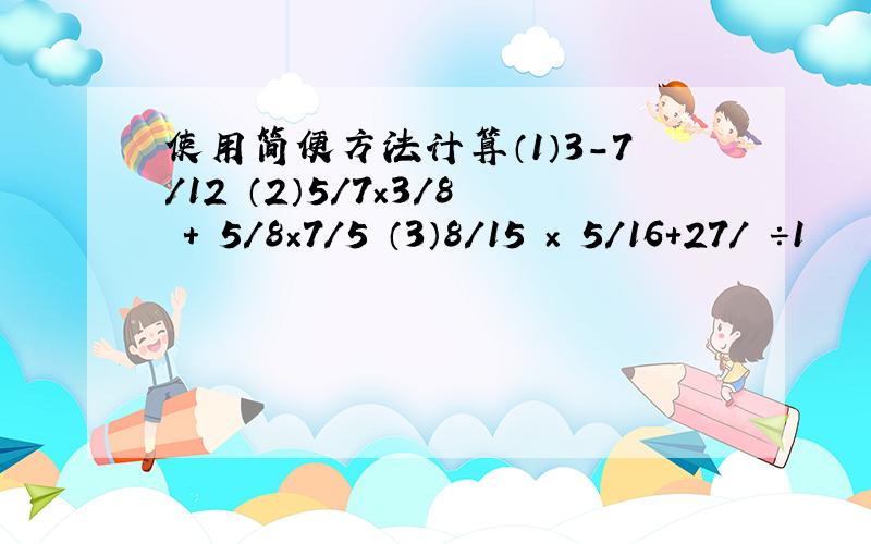 使用简便方法计算（1）3－7/12 （2）5/7×3/8 + 5/8×7/5 （3）8/15 × 5/16+27/ ÷1