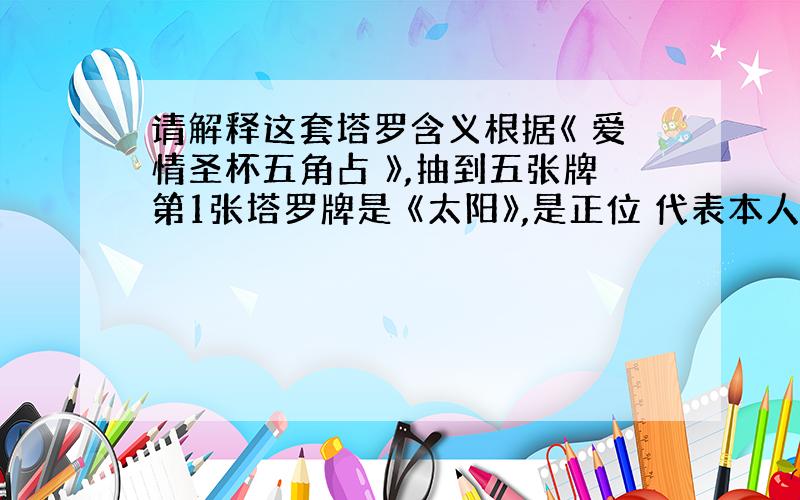 请解释这套塔罗含义根据《 爱情圣杯五角占 》,抽到五张牌第1张塔罗牌是 《太阳》,是正位 代表本人的爱情态度,第 2张塔