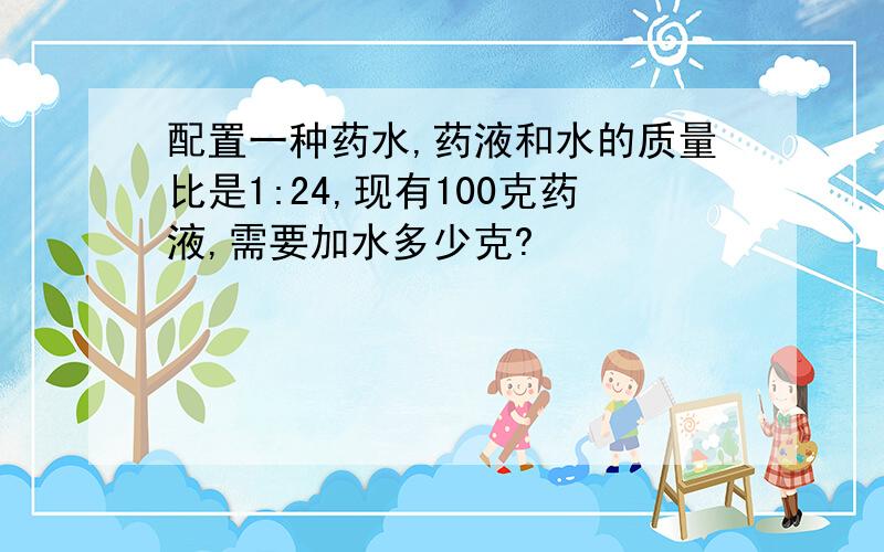 配置一种药水,药液和水的质量比是1:24,现有100克药液,需要加水多少克?