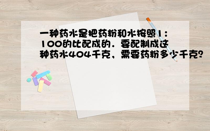 一种药水是把药粉和水按照1：100的比配成的．要配制成这种药水404千克，需要药粉多少千克？