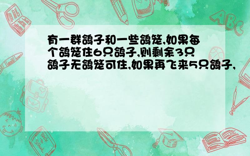 有一群鸽子和一些鸽笼,如果每个鸽笼住6只鸽子,则剩余3只鸽子无鸽笼可住,如果再飞来5只鸽子,