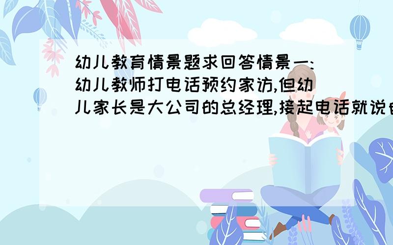 幼儿教育情景题求回答情景一:幼儿教师打电话预约家访,但幼儿家长是大公司的总经理,接起电话就说自己很忙,孩子的问题最好跟孩