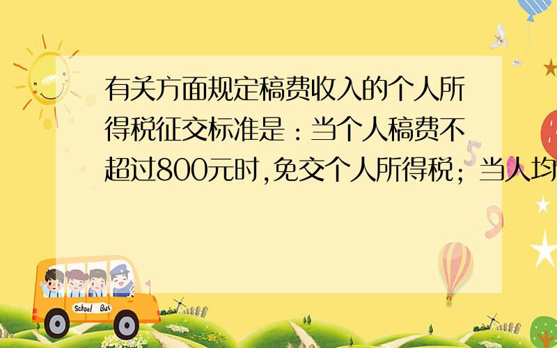 有关方面规定稿费收入的个人所得税征交标准是：当个人稿费不超过800元时,免交个人所得税；当人均稿费超过800元时,其中8