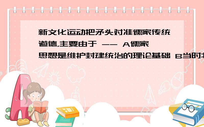 新文化运动把矛头对准儒家传统道德，主要由于 -- A儒家思想是维护封建统治的理论基础 B当时北洋军阀政府推崇儒家思想 C